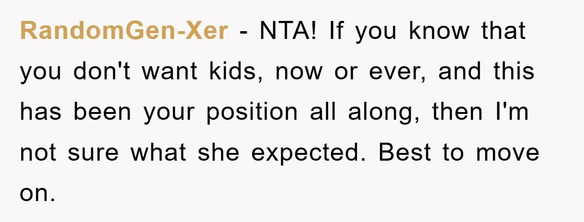 RandomGen-Xer − NTA! If you know that you don't want kids, now or ever, and this has been your position all along, then I'm not sure what she expected. Best...