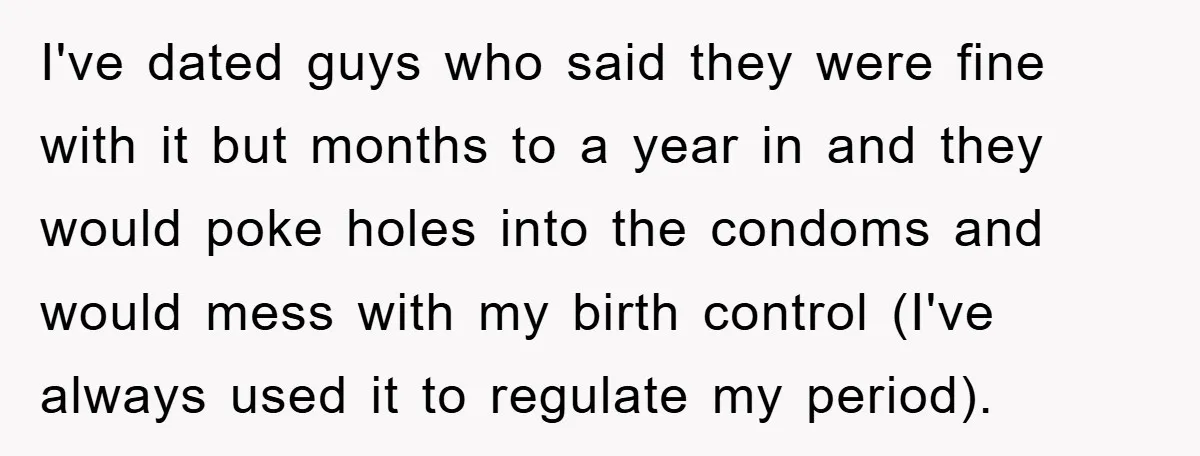 I've dated guys who said they were fine with it but months to a year in and they would poke holes into the condoms and would mess with my birth...