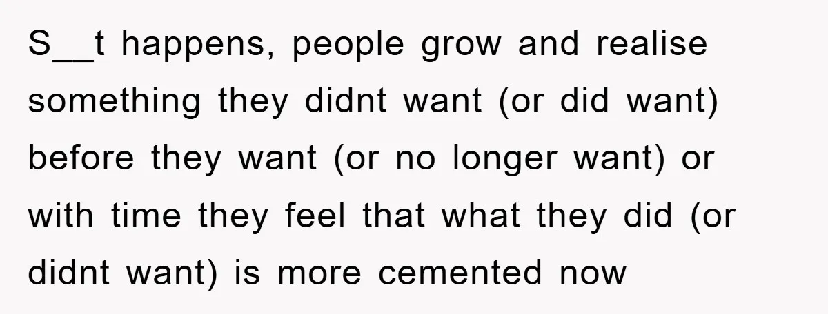 S__t happens, people grow and realise something they didnt want (or did want) before they want (or no longer want) or with time they feel that what they did (or...