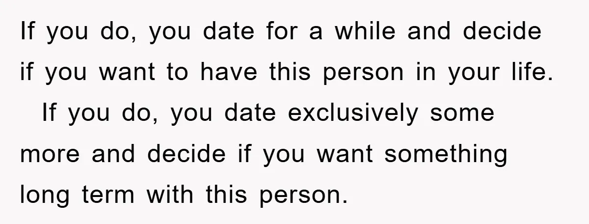 If you do, you date for a while and decide if you want to have this person in your life. If you do, you date exclusively some more and decide...