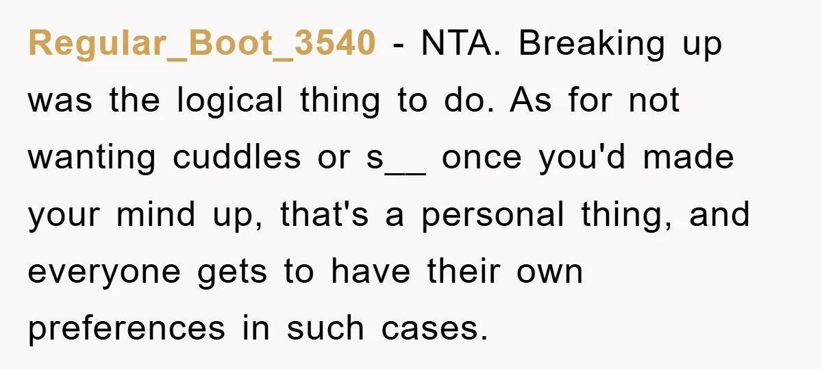 Regular_Boot_3540 − NTA. Breaking up was the logical thing to do. As for not wanting cuddles or s__ once you'd made your mind up, that's a personal thing, and everyone...
