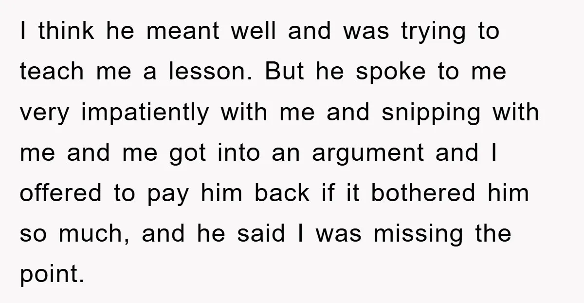 I think he meant well and was trying to teach me a lesson. But he spoke to me very impatiently with me and snipping with me and me got into...