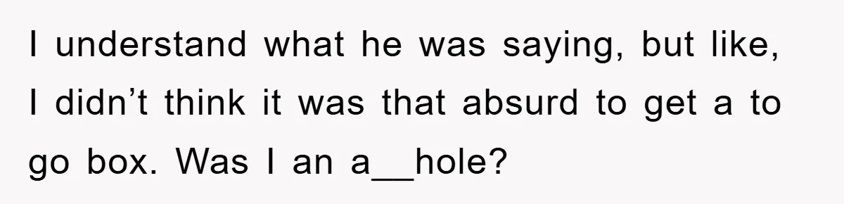 I understand what he was saying, but like, I didn’t think it was that absurd to get a to go box. Was I an a__hole?