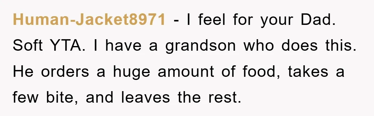 Human-Jacket8971 − I feel for your Dad. Soft YTA. I have a grandson who does this. He orders a huge amount of food, takes a few bite, and leaves the...