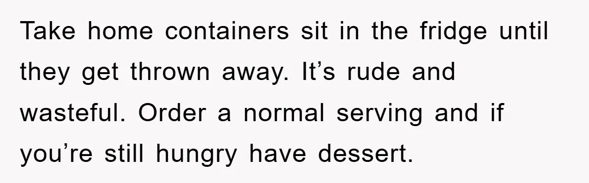 Take home containers sit in the fridge until they get thrown away. It’s rude and wasteful. Order a normal serving and if you’re still hungry have dessert.