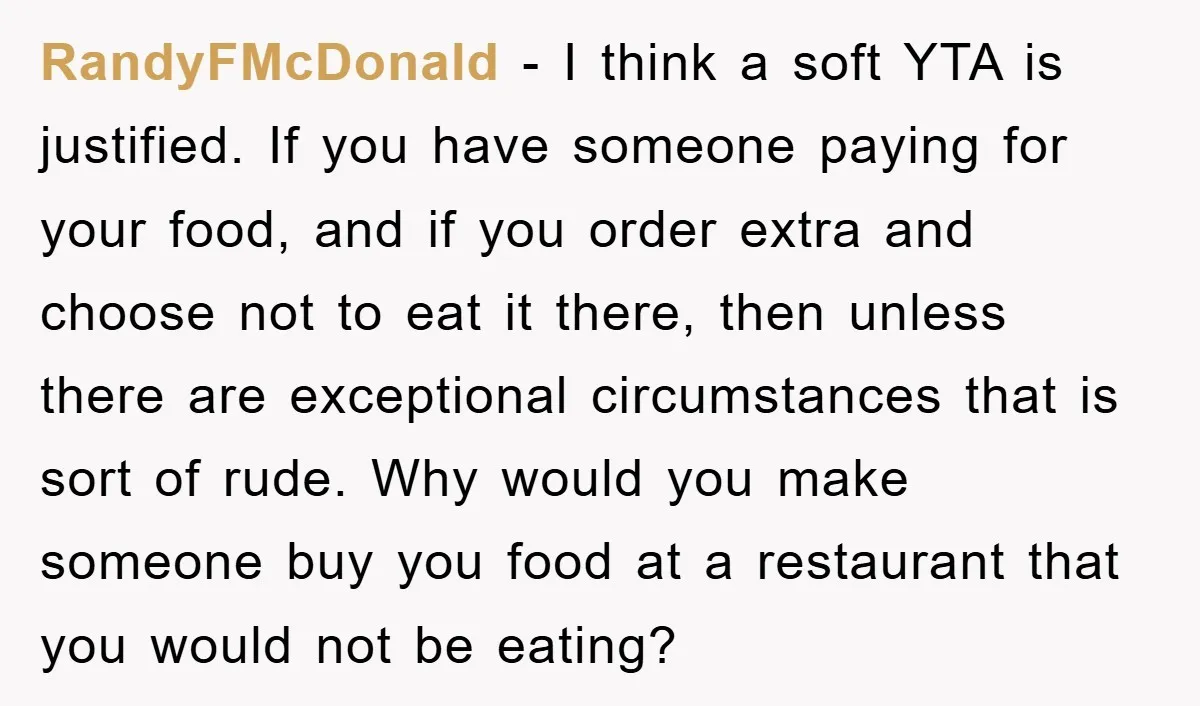 RandyFMcDonald − I think a soft YTA is justified. If you have someone paying for your food, and if you order extra and choose not to eat it there, then...