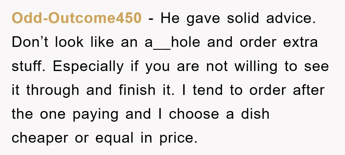 Odd-Outcome450 − He gave solid advice. Don’t look like an a__hole and order extra stuff. Especially if you are not willing to see it through and finish it. I tend...