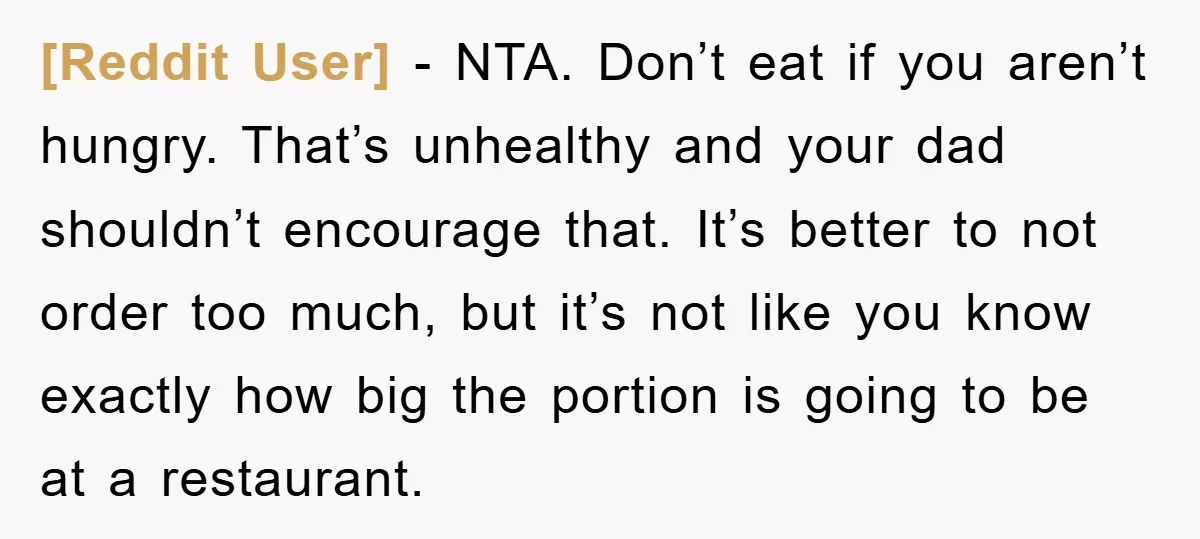 [Reddit User] − NTA. Don’t eat if you aren’t hungry. That’s unhealthy and your dad shouldn’t encourage that. It’s better to not order too much, but it’s not like you...