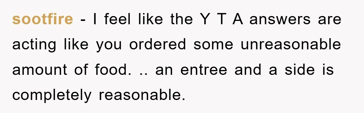 sootfire − I feel like the Y T A answers are acting like you ordered some unreasonable amount of food. .. an entree and a side is completely reasonable.