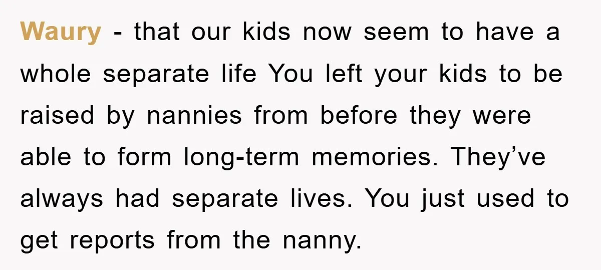 Waury − that our kids now seem to have a whole separate life You left your kids to be raised by nannies from before they were able to form long-term...