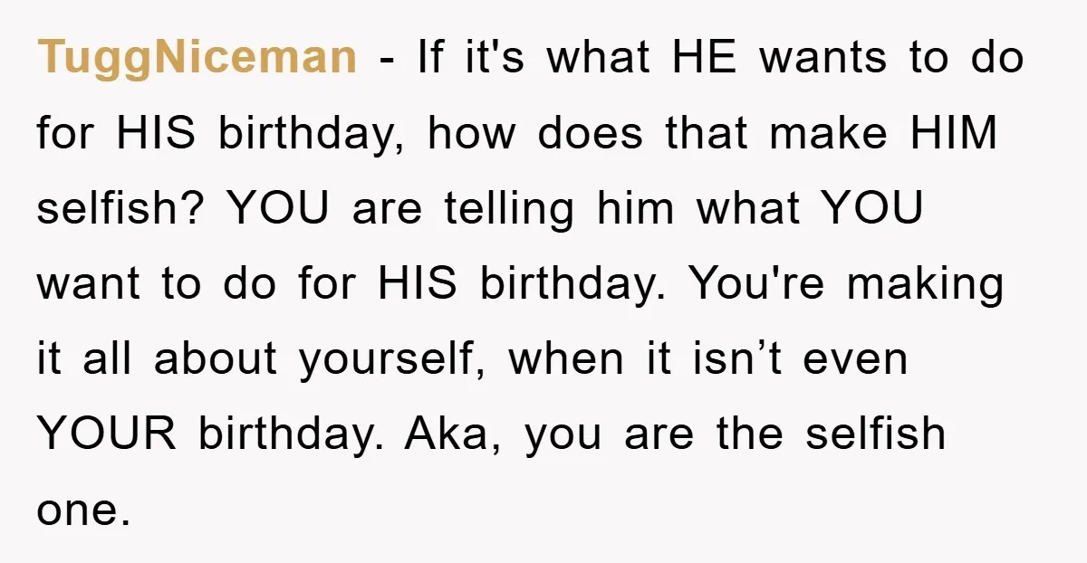 TuggNiceman − If it's what HE wants to do for HIS birthday, how does that make HIM selfish? YOU are telling him what YOU want to do for HIS birthday....
