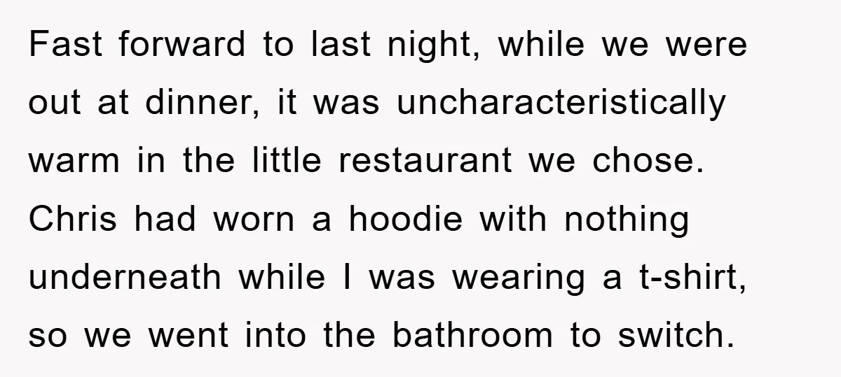 Fast forward to last night, while we were out at dinner, it was uncharacteristically warm in the little restaurant we chose. Chris had worn a hoodie with nothing underneath while...