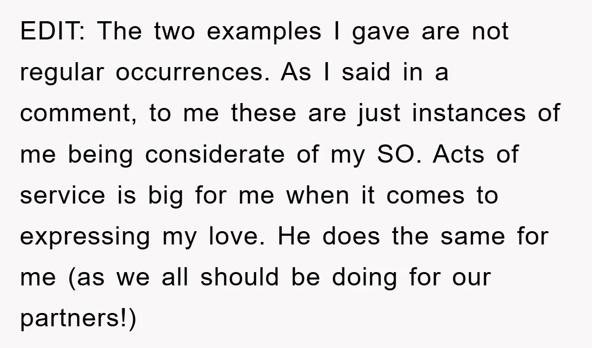 EDIT: The two examples I gave are not regular occurrences. As I said in a comment, to me these are just instances of me being considerate of my SO. Acts...