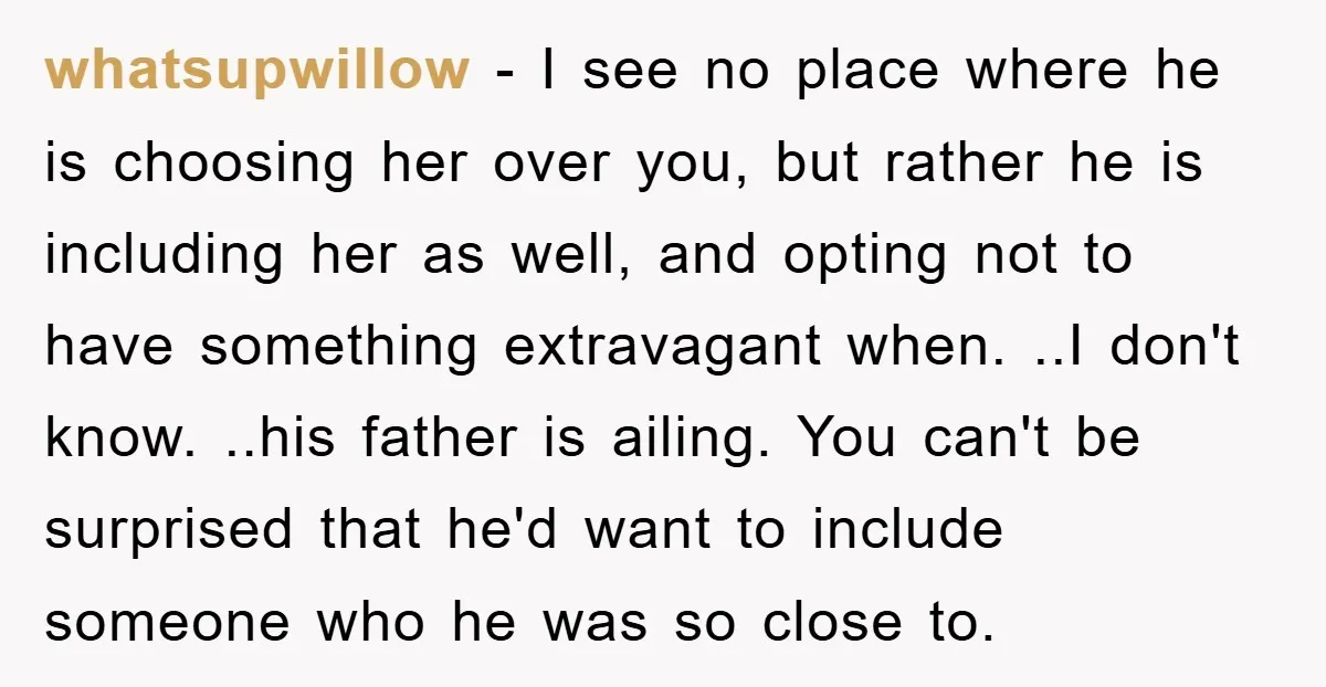 whatsupwillow − I see no place where he is choosing her over you, but rather he is including her as well, and opting not to have something extravagant when. ..I...