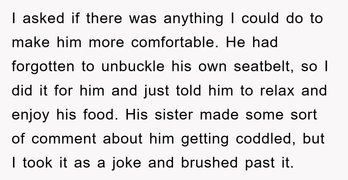 I asked if there was anything I could do to make him more comfortable. He had forgotten to unbuckle his own seatbelt, so I did it for him and just...