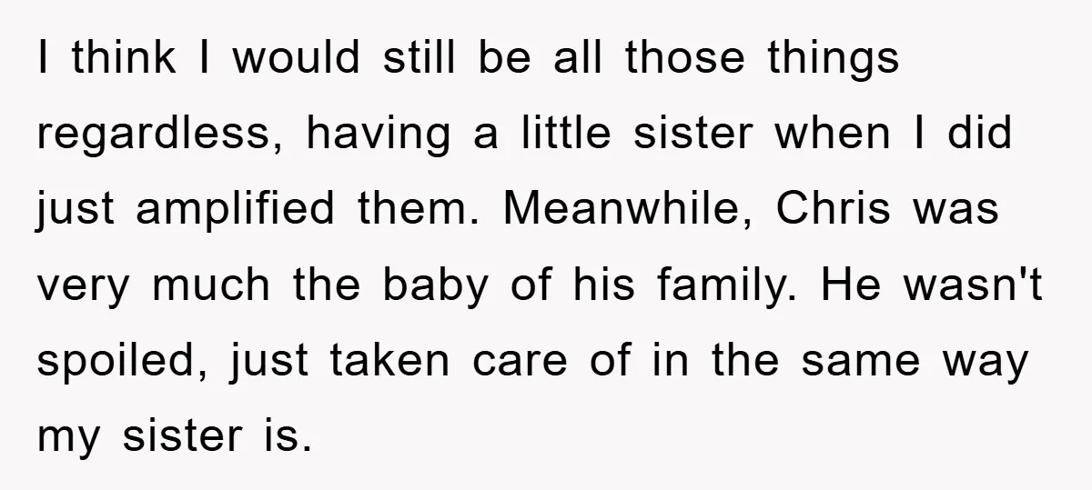 I think I would still be all those things regardless, having a little sister when I did just amplified them. Meanwhile, Chris was very much the baby of his family....
