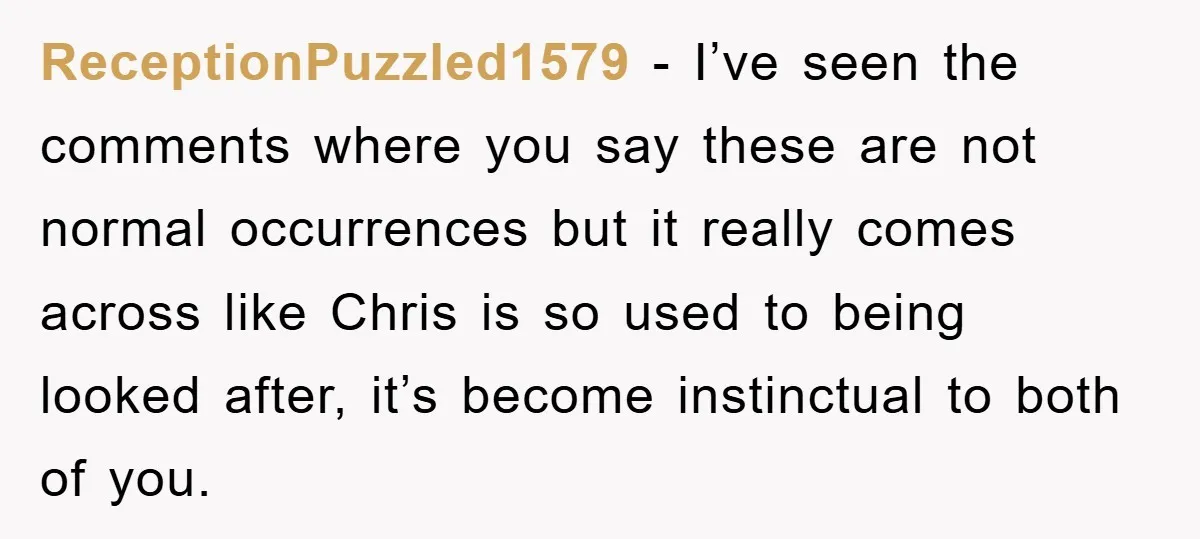 ReceptionPuzzled1579 − I’ve seen the comments where you say these are not normal occurrences but it really comes across like Chris is so used to being looked after, it’s become...