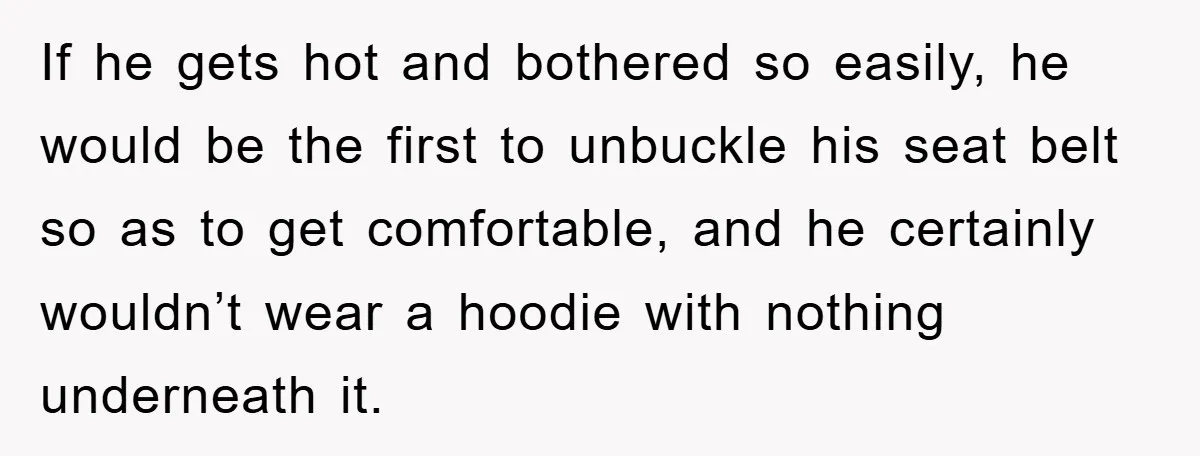 If he gets hot and bothered so easily, he would be the first to unbuckle his seat belt so as to get comfortable, and he certainly wouldn’t wear a hoodie...