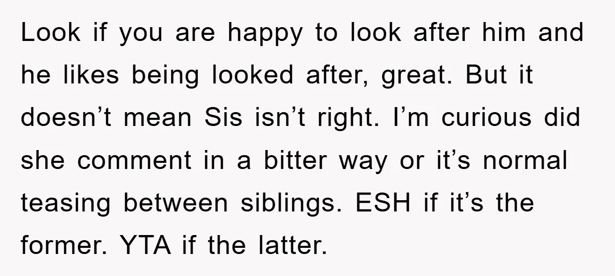 Look if you are happy to look after him and he likes being looked after, great. But it doesn’t mean Sis isn’t right. I’m curious did she comment in a...