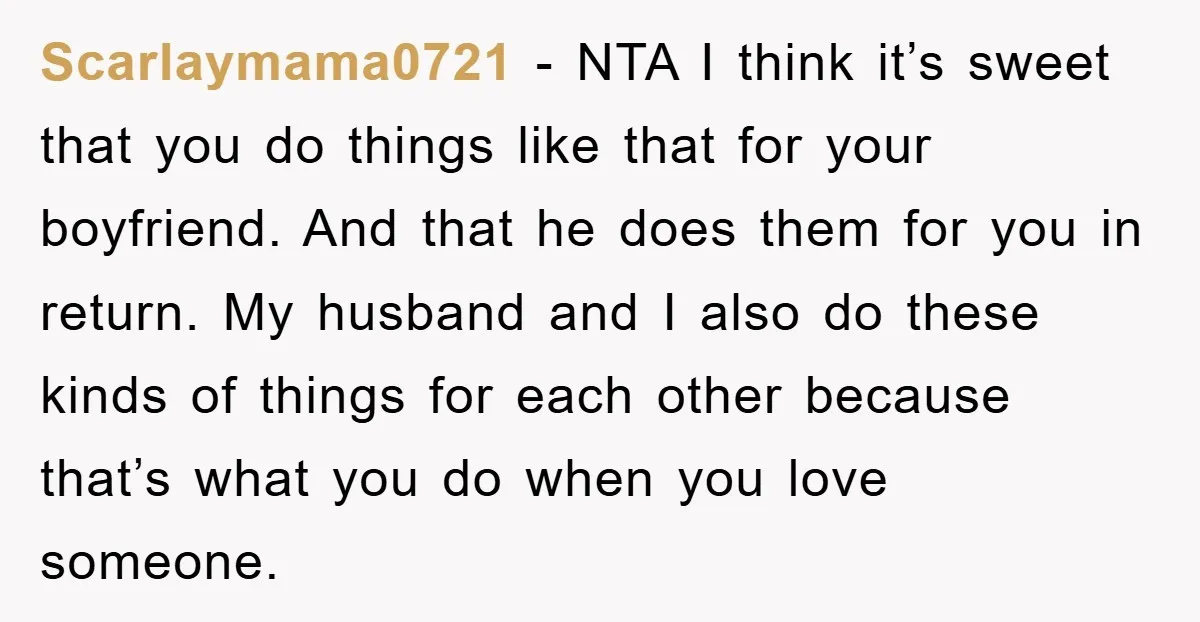 Scarlaymama0721 − NTA I think it’s sweet that you do things like that for your boyfriend. And that he does them for you in return. My husband and I also...
