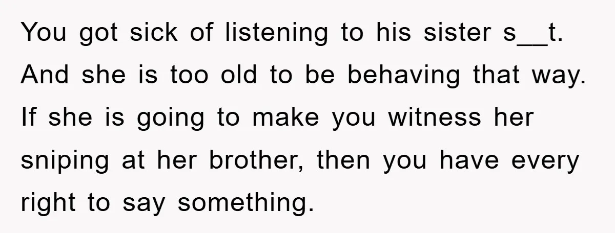 You got sick of listening to his sister s__t. And she is too old to be behaving that way. If she is going to make you witness her sniping at...