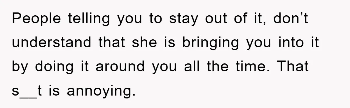 People telling you to stay out of it, don’t understand that she is bringing you into it by doing it around you all the time. That s__t is annoying.
