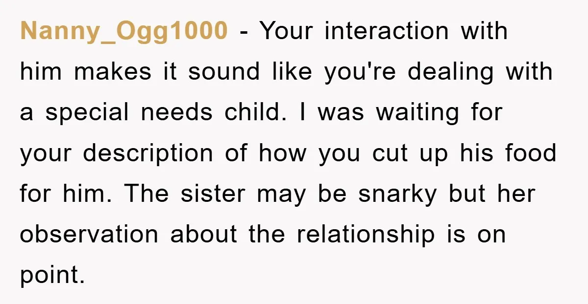 Nanny_Ogg1000 − Your interaction with him makes it sound like you're dealing with a special needs child. I was waiting for your description of how you cut up his food...