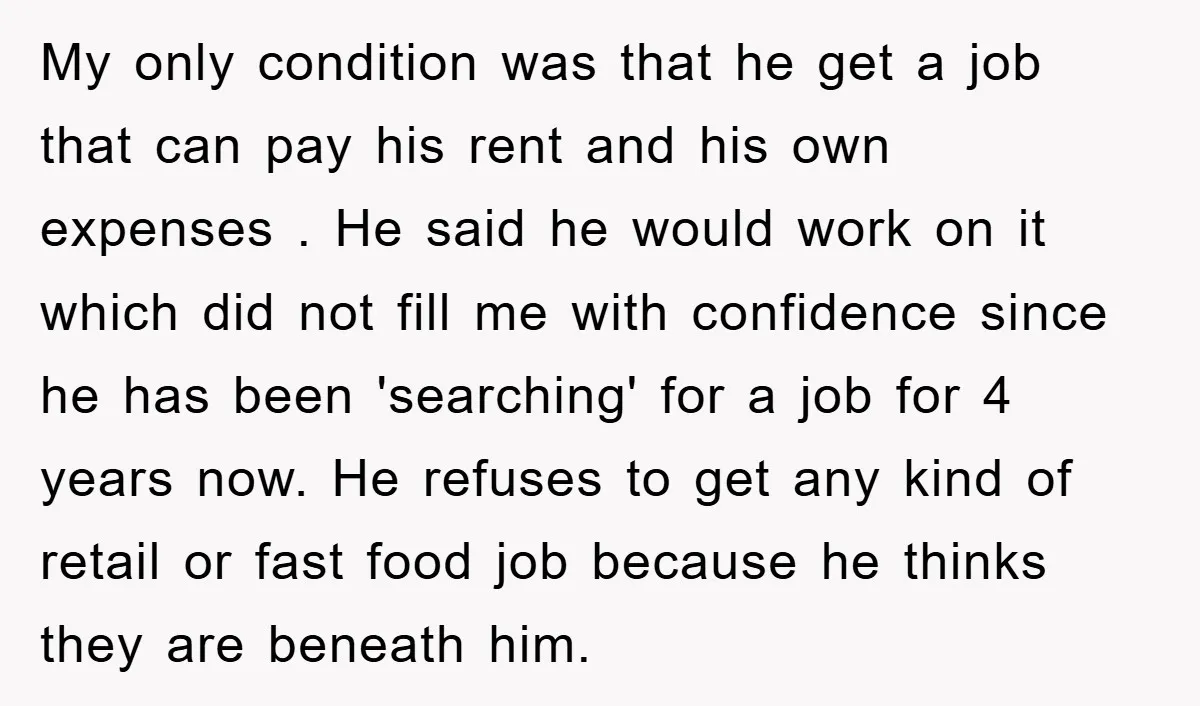 My only condition was that he get a job that can pay his rent and his own expenses . He said he would work on it which did not fill...