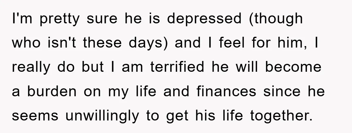 I'm pretty sure he is depressed (though who isn't these days) and I feel for him, I really do but I am terrified he will become a burden on my...