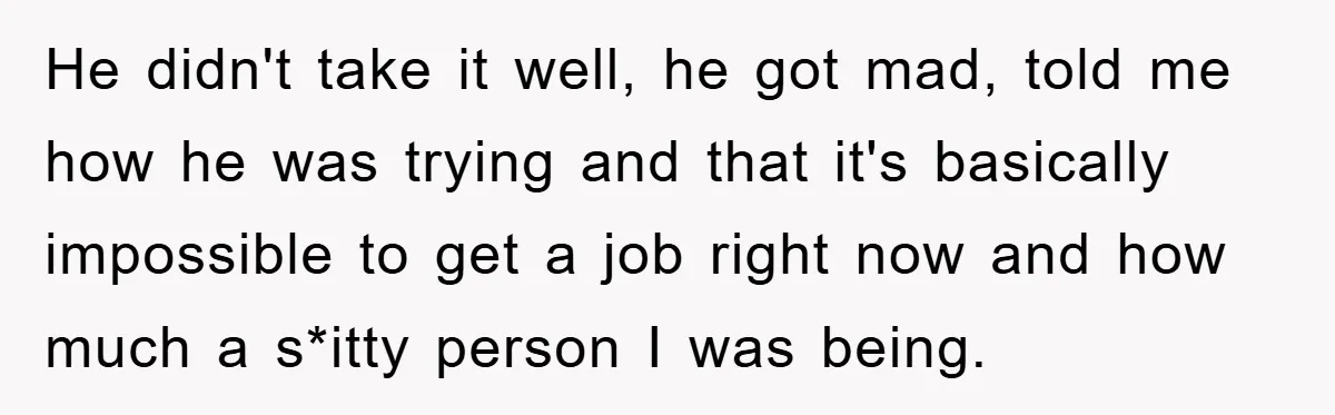 He didn't take it well, he got mad, told me how he was trying and that it's basically impossible to get a job right now and how much a s*itty...