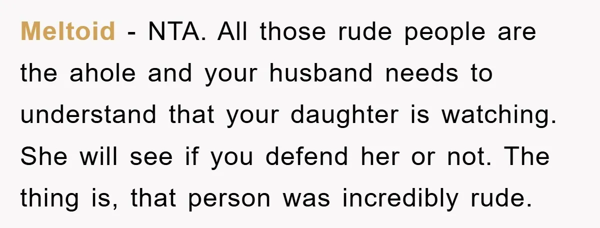Meltoid − NTA. All those rude people are the ahole and your husband needs to understand that your daughter is watching. She will see if you defend her or not....