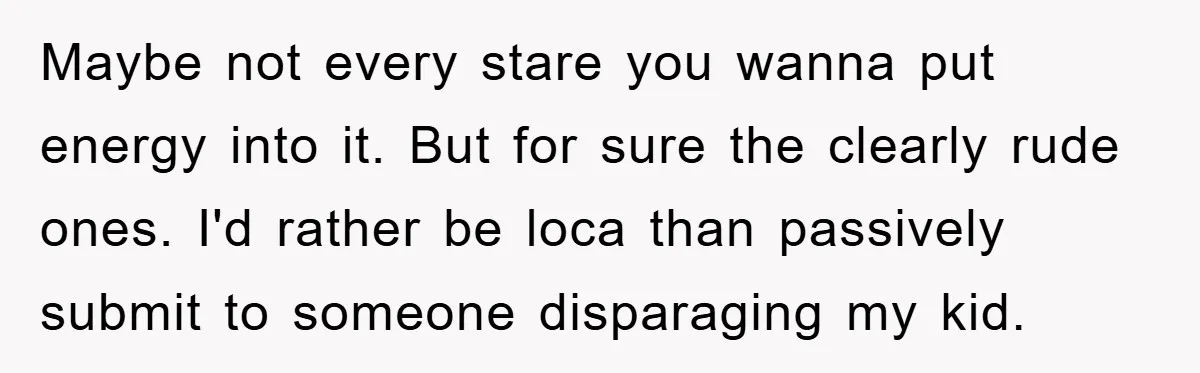 Maybe not every stare you wanna put energy into it. But for sure the clearly rude ones. I'd rather be loca than passively submit to someone disparaging my kid.