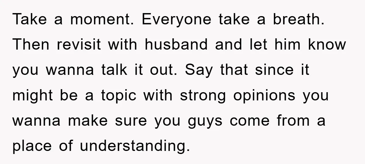 Take a moment. Everyone take a breath. Then revisit with husband and let him know you wanna talk it out. Say that since it might be a topic with strong...