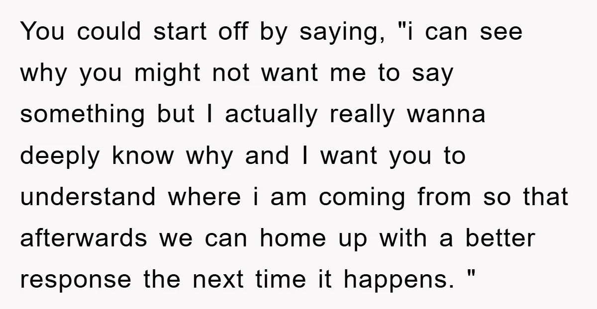 You could start off by saying, "i can see why you might not want me to say something but I actually really wanna deeply know why and I want you...