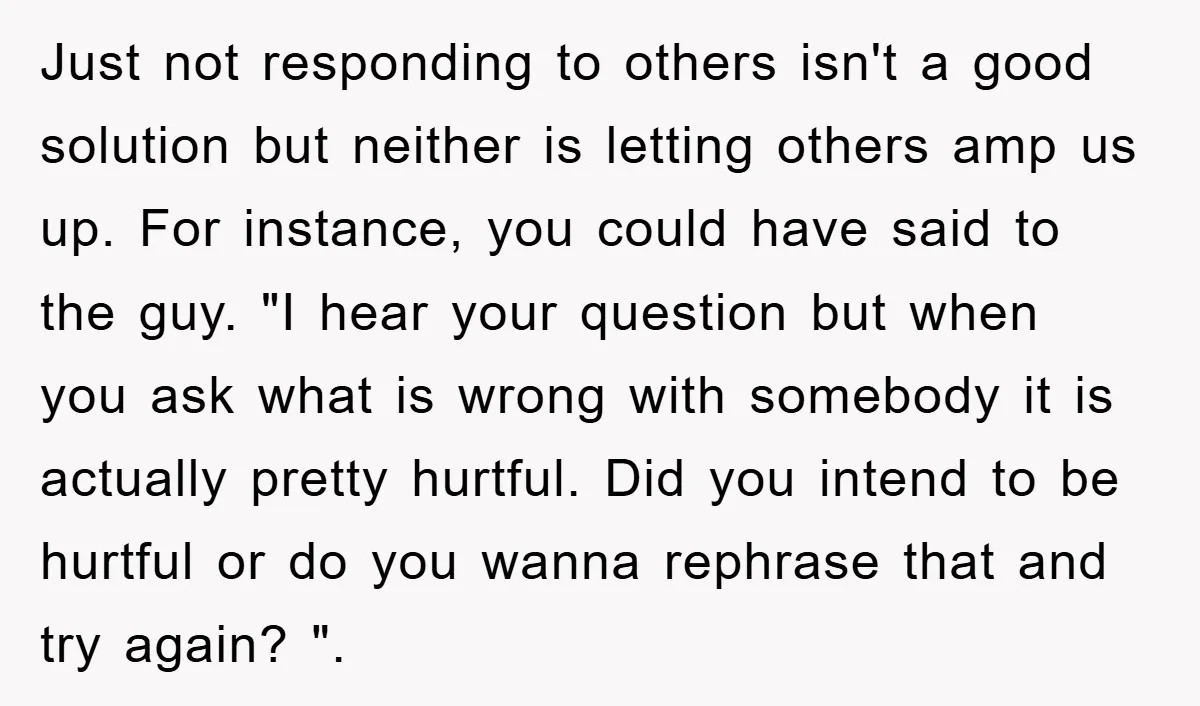 Just not responding to others isn't a good solution but neither is letting others amp us up. For instance, you could have said to the guy. "I hear your question...