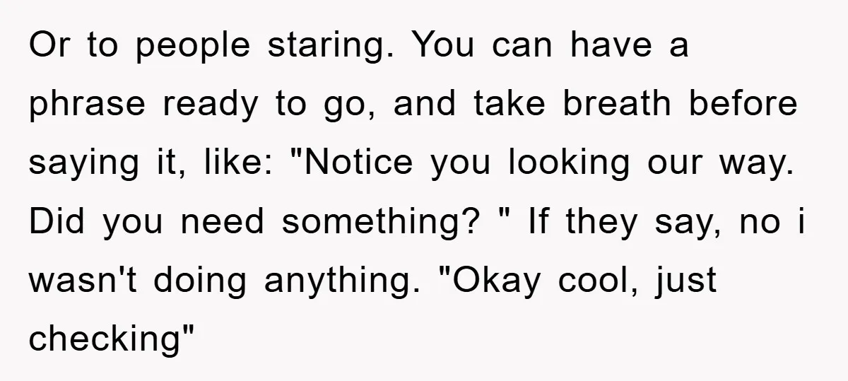 Or to people staring. You can have a phrase ready to go, and take breath before saying it, like: "Notice you looking our way. Did you need something? " If...