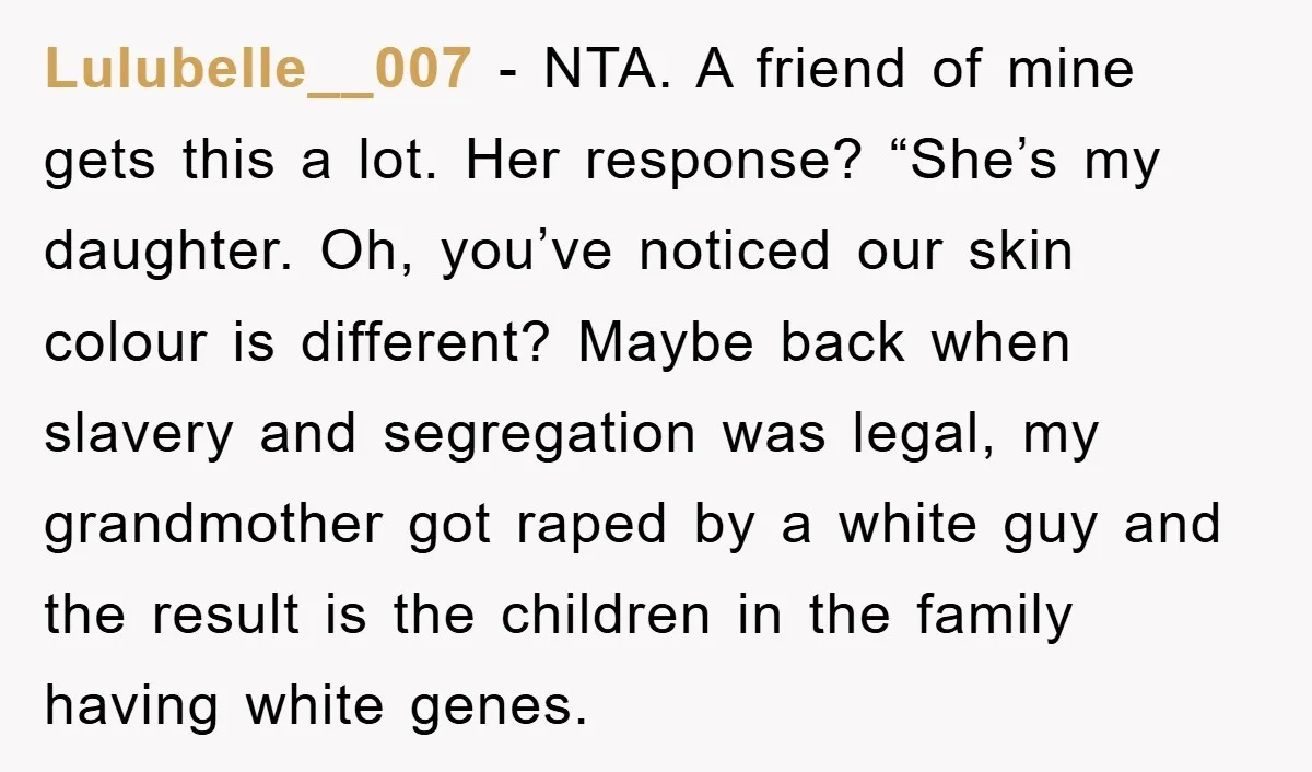 Lulubelle__007 − NTA. A friend of mine gets this a lot. Her response? “She’s my daughter. Oh, you’ve noticed our skin colour is different? Maybe back when slavery and segregation...