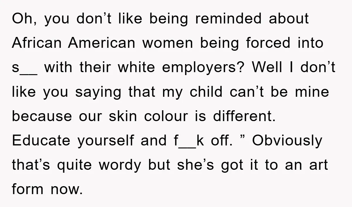 Oh, you don’t like being reminded about African American women being forced into s__ with their white employers? Well I don’t like you saying that my child can’t be mine...