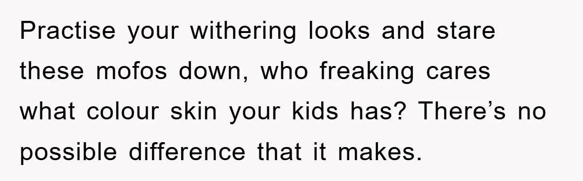 Practise your withering looks and stare these mofos down, who freaking cares what colour skin your kids has? There’s no possible difference that it makes.