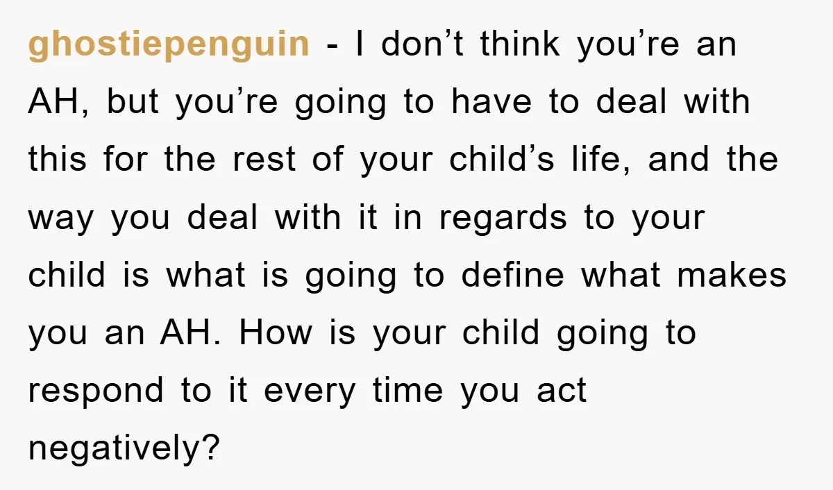 ghostiepenguin − I don’t think you’re an AH, but you’re going to have to deal with this for the rest of your child’s life, and the way you deal with...