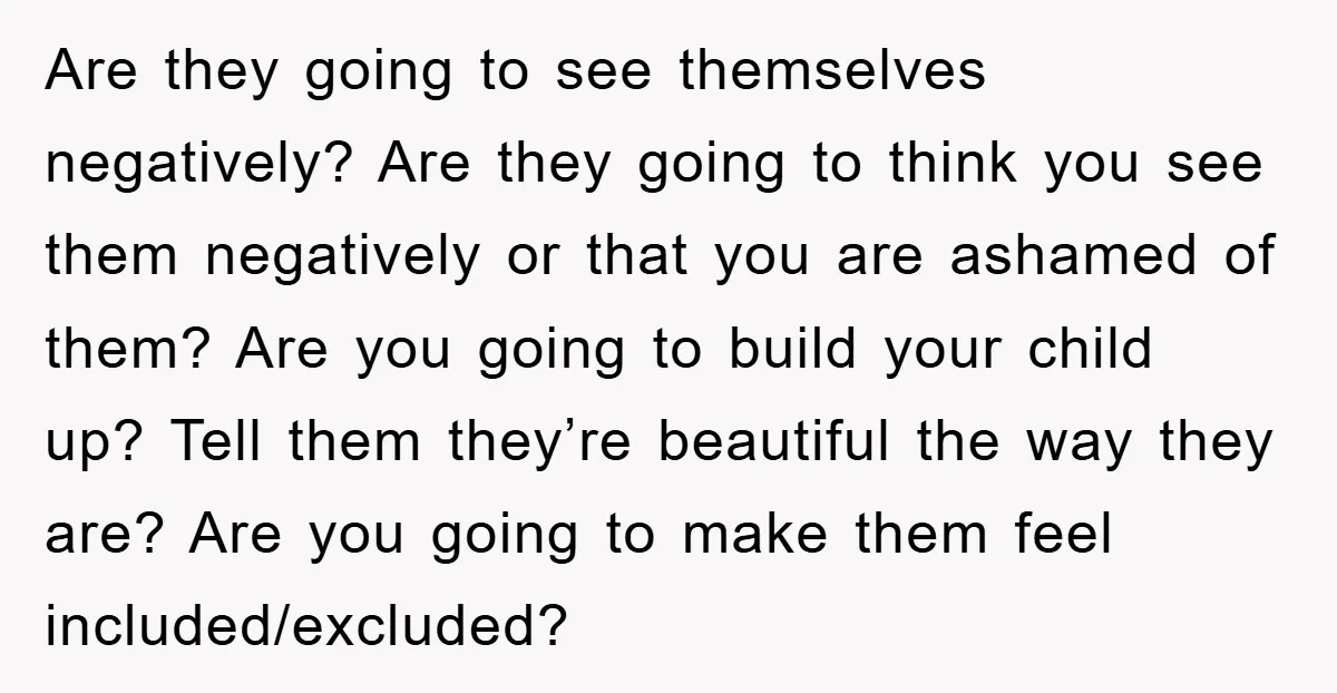 Are they going to see themselves negatively? Are they going to think you see them negatively or that you are ashamed of them? Are you going to build your child...