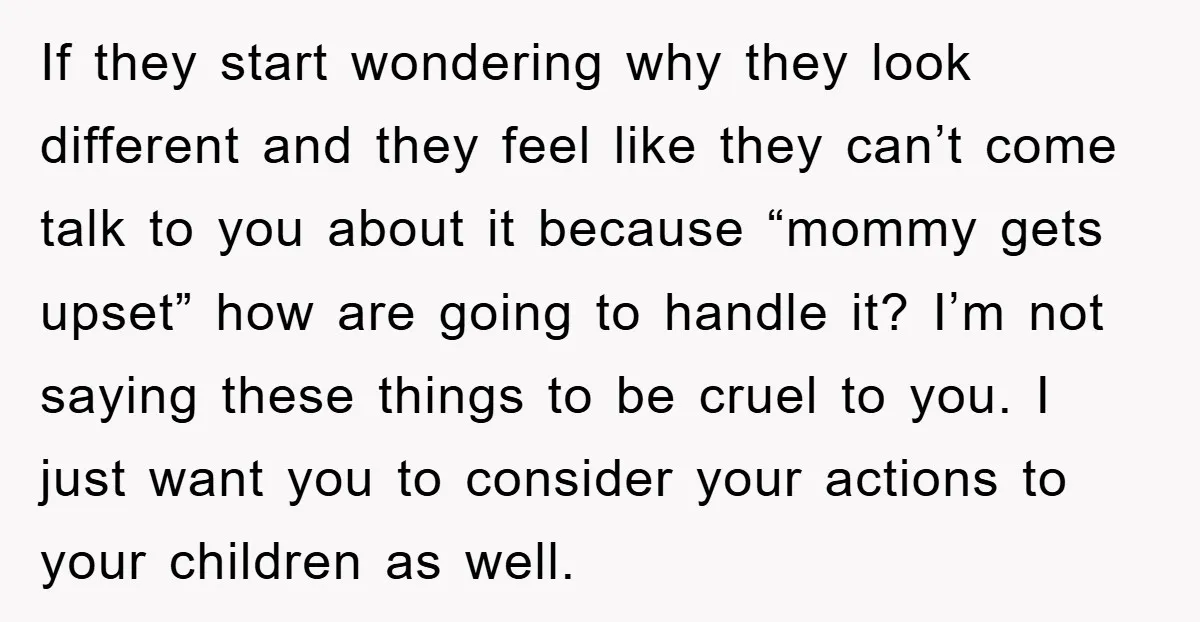If they start wondering why they look different and they feel like they can’t come talk to you about it because “mommy gets upset” how are going to handle it?...