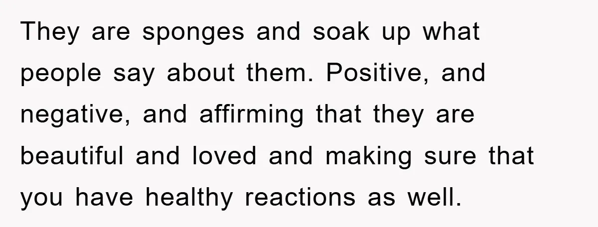 They are sponges and soak up what people say about them. Positive, and negative, and affirming that they are beautiful and loved and making sure that you have healthy reactions...