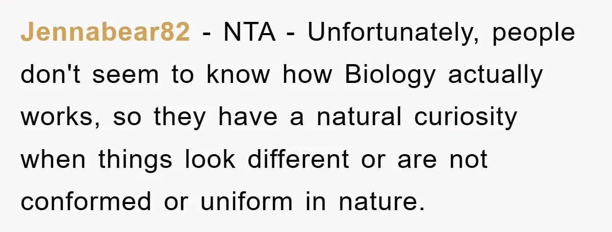 Jennabear82 − NTA - Unfortunately, people don't seem to know how Biology actually works, so they have a natural curiosity when things look different or are not conformed or uniform...