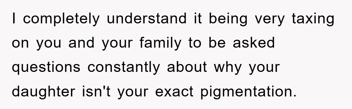 I completely understand it being very taxing on you and your family to be asked questions constantly about why your daughter isn't your exact pigmentation.