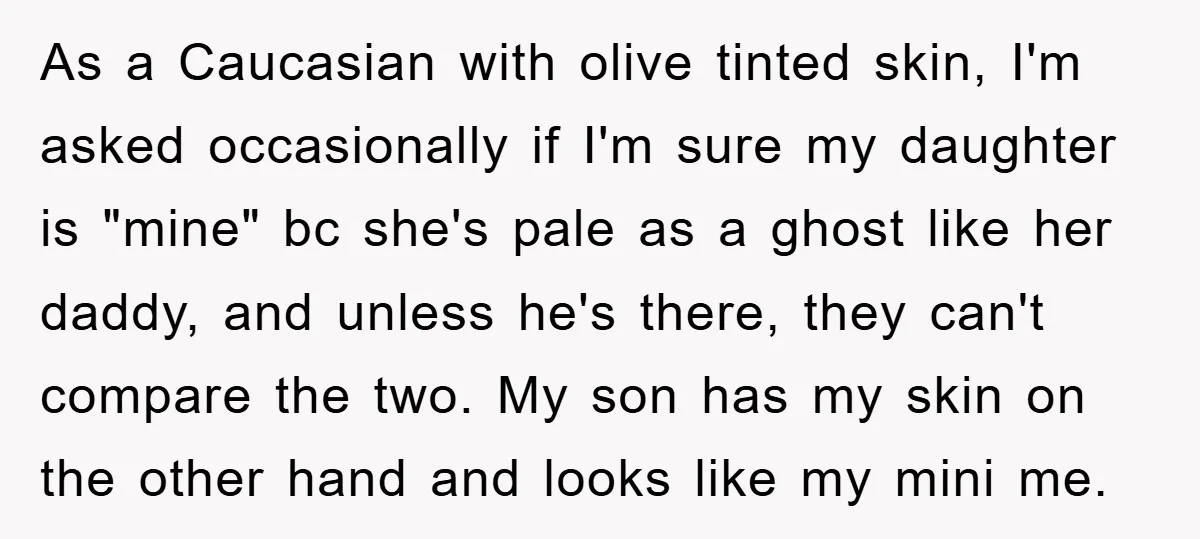 As a Caucasian with olive tinted skin, I'm asked occasionally if I'm sure my daughter is "mine" bc she's pale as a ghost like her daddy, and unless he's there,...