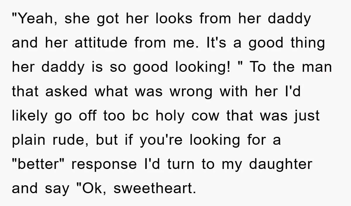"Yeah, she got her looks from her daddy and her attitude from me. It's a good thing her daddy is so good looking! " To the man that asked what...