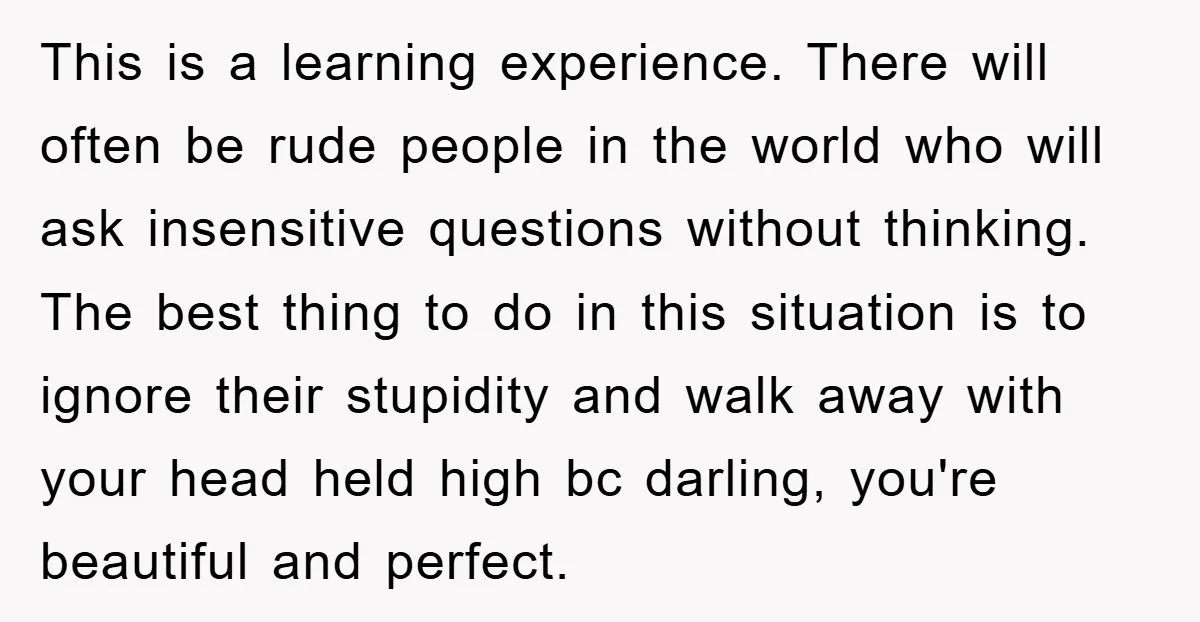 This is a learning experience. There will often be rude people in the world who will ask insensitive questions without thinking. The best thing to do in this situation is...
