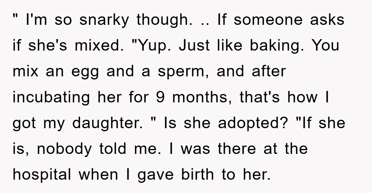 " I'm so snarky though. .. If someone asks if she's mixed. "Yup. Just like baking. You mix an egg and a sperm, and after incubating her for 9 months,...
