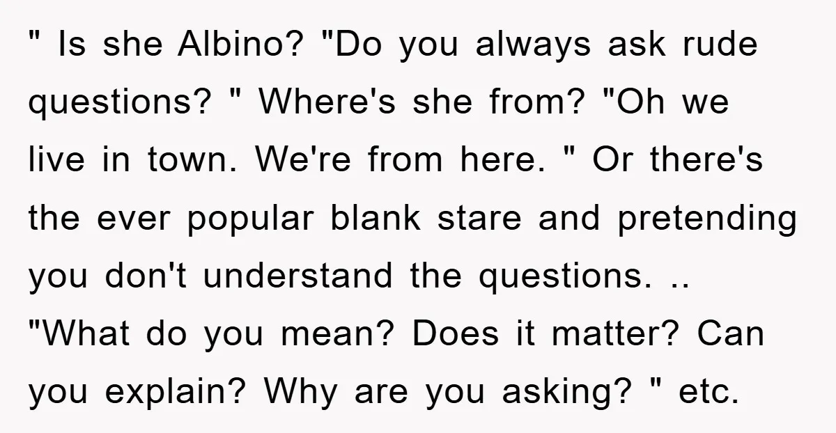 " Is she Albino? "Do you always ask rude questions? " Where's she from? "Oh we live in town. We're from here. " Or there's the ever popular blank stare...